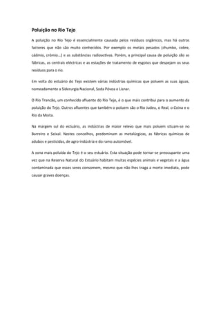Poluição no Rio Tejo
A poluição no Rio Tejo é essencialmente causada pelos resíduos orgânicos, mas há outros
factores que não são muito conhecidos. Por exemplo os metais pesados (chumbo, cobre,
cádmio, crómio...) e as substâncias radioactivas. Porém, a principal causa de poluição são as
fábricas, as centrais eléctricas e as estações de tratamento de esgotos que despejam os seus
resíduos para o rio.

Em volta do estuário do Tejo existem várias indústrias químicas que poluem as suas águas,
nomeadamente a Siderurgia Nacional, Soda Póvoa e Lisnar.

O Rio Trancão, um conhecido afluente do Rio Tejo, é o que mais contribui para o aumento da
poluição do Tejo. Outros afluentes que também o poluem são o Rio Judeu, o Real, o Coina e o
Rio da Moita.

Na margem sul do estuário, as indústrias de maior relevo que mais poluem situam-se no
Barreiro e Seixal. Nestes concelhos, predominam as metalúrgicas, as fábricas químicas de
adubos e pesticidas, de agro-indústria e do ramo automóvel.

A zona mais poluída do Tejo é o seu estuário. Esta situação pode tornar-se preocupante uma
vez que na Reserva Natural do Estuário habitam muitas espécies animais e vegetais e a água
contaminada que esses seres consomem, mesmo que não lhes traga a morte imediata, pode
causar graves doenças.
 