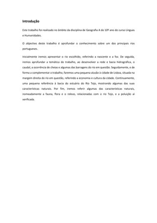 Introdução

Este trabalho foi realizado no âmbito da disciplina de Geografia A do 10º ano do curso Línguas
e Humanidades.

O objectivo deste trabalho é aprofundar o conhecimento sobre um dos principais rios
portugueses.

Inicialmente iremos apresentar o rio escolhido, referindo a nascente e a foz. De seguida,
iremos aprofundar a temática do trabalho, ao desenvolver a rede e bacia hidrográfica, o
caudal, a ocorrência de cheias e algumas das barragens do rio em questão. Seguidamente, e de
forma a complementar o trabalho, faremos uma pequena alusão à cidade de Lisboa, situada na
margem direita do rio em questão, referindo a economia e cultura da cidade. Continuamente,
uma pequena referência à bacia do estuário do Rio Tejo, mostrando algumas das suas
características naturais. Por fim, iremos referir algumas das características naturais,
nomeadamente a fauna, flora e o relevo, relacionadas com o rio Tejo, e a poluição aí
verificada.
 