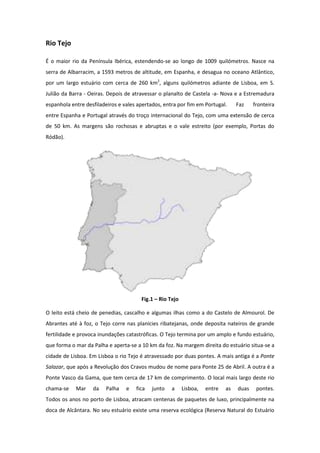 Rio Tejo

É o maior rio da Península Ibérica, estendendo-se ao longo de 1009 quilómetros. Nasce na
serra de Albarracim, a 1593 metros de altitude, em Espanha, e desagua no oceano Atlântico,
por um largo estuário com cerca de 260 km2, alguns quilómetros adiante de Lisboa, em S.
Julião da Barra - Oeiras. Depois de atravessar o planalto de Castela -a- Nova e a Estremadura
espanhola entre desfiladeiros e vales apertados, entra por fim em Portugal.      Faz    fronteira
entre Espanha e Portugal através do troço internacional do Tejo, com uma extensão de cerca
de 50 km. As margens são rochosas e abruptas e o vale estreito (por exemplo, Portas do
Ródão).




                                       Fig.1 – Rio Tejo

O leito está cheio de penedias, cascalho e algumas ilhas como a do Castelo de Almourol. De
Abrantes até à foz, o Tejo corre nas planícies ribatejanas, onde deposita nateiros de grande
fertilidade e provoca inundações catastróficas. O Tejo termina por um amplo e fundo estuário,
que forma o mar da Palha e aperta-se a 10 km da foz. Na margem direita do estuário situa-se a
cidade de Lisboa. Em Lisboa o rio Tejo é atravessado por duas pontes. A mais antiga é a Ponte
Salazar, que após a Revolução dos Cravos mudou de nome para Ponte 25 de Abril. A outra é a
Ponte Vasco da Gama, que tem cerca de 17 km de comprimento. O local mais largo deste rio
chama-se    Mar    da   Palha    e   fica   junto   a     Lisboa,   entre   as   duas    pontes.
Todos os anos no porto de Lisboa, atracam centenas de paquetes de luxo, principalmente na
doca de Alcântara. No seu estuário existe uma reserva ecológica (Reserva Natural do Estuário
 
