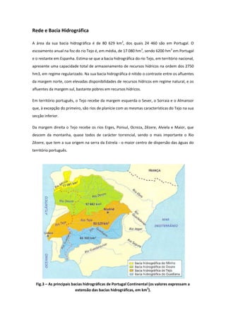 Rede e Bacia Hidrográfica

A área da sua bacia hidrográfica é de 80 629 km2, dos quais 24 460 são em Portugal. O
escoamento anual na foz do rio Tejo é, em média, de 17 080 hm3, sendo 6200 hm3 em Portugal
e o restante em Espanha. Estima-se que a bacia hidrográfica do rio Tejo, em território nacional,
apresente uma capacidade total de armazenamento de recursos hídricos na ordem dos 2750
hm3, em regime regularizado. Na sua bacia hidrográfica é nítido o contraste entre os afluentes
da margem norte, com elevadas disponibilidades de recursos hídricos em regime natural, e os
afluentes da margem sul, bastante pobres em recursos hídricos.

Em território português, o Tejo recebe da margem esquerda o Sever, o Sorraia e o Almansor
que, à excepção do primeiro, são rios de planície com as mesmas características do Tejo na sua
secção inferior.

Da margem direita o Tejo recebe os rios Erges, Ponsul, Ocreza, Zêzere, Alviela e Maior, que
descem da montanha, quase todos de carácter torrencial, sendo o mais importante o Rio
Zêzere, que tem a sua origem na serra da Estrela - o maior centro de dispersão das águas do
território português.




  Fig.3 – As principais bacias hidrográficas de Portugal Continental (os valores expressam a
                          extensão das bacias hidrográficas, em km2).
 
