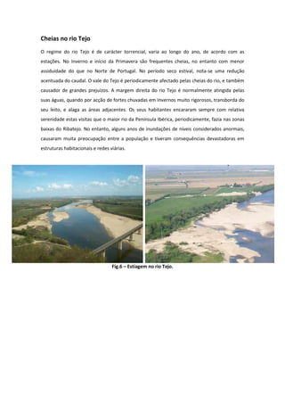 Cheias no rio Tejo
O regime do rio Tejo é de carácter torrencial, varia ao longo do ano, de acordo com as
estações. No Inverno e início da Primavera são frequentes cheias, no entanto com menor
assiduidade do que no Norte de Portugal. No período seco estival, nota-se uma redução
acentuada do caudal. O vale do Tejo é periodicamente afectado pelas cheias do rio, e também
causador de grandes prejuízos. A margem direita do rio Tejo é normalmente atingida pelas
suas águas, quando por acção de fortes chuvadas em Invernos muito rigorosos, transborda do
seu leito, e alaga as áreas adjacentes. Os seus habitantes encararam sempre com relativa
serenidade estas visitas que o maior rio da Península Ibérica, periodicamente, fazia nas zonas
baixas do Ribatejo. No entanto, alguns anos de inundações de níveis considerados anormais,
causaram muita preocupação entre a população e tiveram consequências devastadoras em
estruturas habitacionais e redes viárias.




                                  Fig.6 – Estiagem no rio Tejo.
 