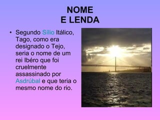 NOME E LENDA Segundo  Sílio  Itálico , Tago, como era designado o Tejo, seria o nome de um rei Ibéro que foi cruelmente assassinado por  Asdrúbal  e que teria o mesmo nome do rio. 