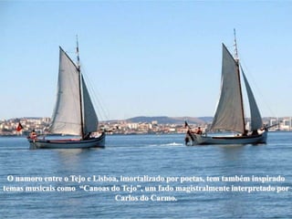 O namoro entre o Tejo e Lisboa, imortalizado por poetas, tem também inspirado
temas musicais como “Canoas do Tejo”, um fado magistralmente interpretado por
                               Carlos do Carmo.
 