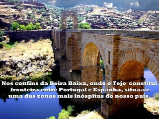 Nos confins da Beira Baixa, onde o Tejo  constitui
   fronteira entre Portugal e Espanha, situa-se
  uma das zonas mais inóspitas do nosso país.
 