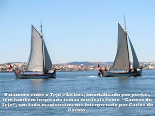 O namoro entre o Tejo e Lisboa, imortalizado por poetas,
tem também inspirado temas musicais como “Canoas do
Tejo”, um fado magistralmente interpretado por Carlos do
                          Carmo.
 