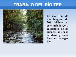 TRABAJO DEL RÍO TER
s.




         .
             El río Ter, de
             una longitud de
             208 kilómetros,
             es el más largo y
             caudaloso de las
             cuencas internas
             catalana y tam-
             bién es navega-
             ble
 