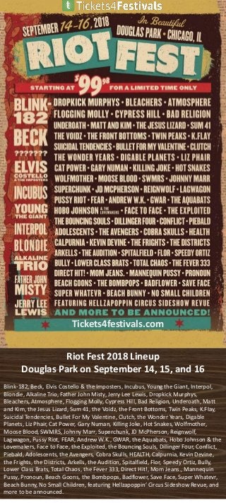 Riot Fest 2018 Lineup
Douglas Park on September 14, 15, and 16
Blink-182, Beck, Elvis Costello & the Imposters, Incubus, Young the Giant, Interpol,
Blondie, Alkaline Trio, Father John Misty, Jerry Lee Lewis, Dropkick Murphys,
Bleachers, Atmosphere, Flogging Molly, Cypress Hill, Bad Religion, Underoath, Matt
and Kim, the Jesus Lizard, Sum 41, the Voidz, the Front Bottoms, Twin Peaks, K.Flay,
Suicidal Tendencies, Bullet For My Valentine, Clutch, the Wonder Years, Digable
Planets, Liz Phair, Cat Power, Gary Numan, Killing Joke, Hot Snakes, Wolfmother,
Moose Blood, SWMRS, Johnny Marr, Superchunk, JD McPherson, Reignwolf,
Lagwagon, Pussy Riot, FEAR, Andrew W.K., GWAR, the Aquabats, Hobo Johnson & the
Lovemakers, Face to Face, the Exploited, the Bouncing Souls, Dillinger Four, Conflict,
Piebald, Adolescents, the Avengers, Cobra Skulls, HEALTH, Calpurnia, Kevin Devine,
the Frights, the Districts, Arkells, the Audition, Spitalfield, Flor, Speedy Ortiz, Bully,
Lower Class Brats, Total Chaos, the Fever 333, Direct Hit!, Mom Jeans., Mannequin
Pussy, Pronoun, Beach Goons, the Bombpops, Badflower, Save Face, Super Whatevr,
Beach Bunny, No Small Children, featuring Hellzapoppin’ Circus Sideshow Revue, and
more to be announced.
Tickets4festivals.com
 