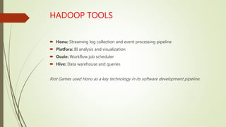 HADOOP TOOLS
 Honu: Streaming log collection and event processing pipeline
 Platfora: BI analysis and visualization
 Oozie: Workflow job scheduler
 Hive: Data warehouse and queries
Riot Games used Honu as a key technology in its software development pipeline.
 