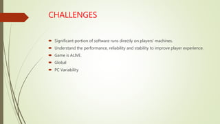 CHALLENGES
 Significant portion of software runs directly on players’ machines.
 Understand the performance, reliability and stability to improve player experience.
 Game is ALIVE.
 Global
 PC Variability
 