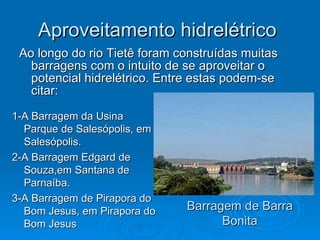 Aproveitamento hidrelétrico  Ao longo do rio Tietê foram construídas muitas barragens com o intuito de se aproveitar o potencial hidrelétrico. Entre estas podem-se citar: Barragem de Barra Bonita 1-A Barragem da Usina Parque de Salesópolis, em Salesópolis.  2-A Barragem Edgard de Souza,em Santana de Parnaíba.  3-A Barragem de Pirapora do Bom Jesus, em Pirapora do Bom Jesus 