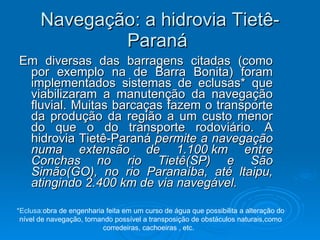 Navegação: a hidrovia Tietê-Paraná  Em diversas das barragens citadas (como por exemplo na de Barra Bonita) foram implementados sistemas de eclusas* que viabilizaram a manutenção da navegação fluvial. Muitas barcaças fazem o transporte da produção da região a um custo menor do que o do transporte rodoviário. A hidrovia Tietê-Paraná  permite a navegação numa extensão de 1.100 km entre Conchas no rio Tietê(SP) e São Simão(GO), no rio Paranaíba, até ltaipu, atingindo 2.400 km de via navegável.  *Eclusa: obra de engenharia feita em um curso de água que possibilita a alteração do nível de navegação, tornando possível a transposição de obstáculos naturais,como corredeiras, cachoeiras , etc.  