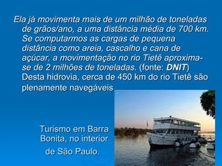 Turismo em Barra Bonita, no interior de São Paulo .   Ela já movimenta mais de um milhão de toneladas de grãos/ano, a uma distância média de 700 km. Se computarmos as cargas de pequena distância como areia, cascalho e cana de açúcar, a movimentação no rio Tietê aproxima-se de 2 milhões de toneladas.  (fonte:  DNIT ) Desta hidrovia, cerca de 450 km do rio Tietê são plenamente navegáveis   