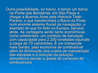 Outra possibilidade, no futuro, é tomar um barco na Ponte das Bandeiras, em São Paulo e chegar a Buenos Aires pela Hidrovia Tietê-Paraná, o que transformará a Bacia do Prata num enorme sistema fluvial de navegação, a exemplo do que foi feito na Europa, séculos atrás. As vantagens serão tanto econômicas como ambientais: um comboio de barcaças com capacidade para 2.200 toneladas equivale a carga de 70 caminhões. É um transporte mais barato, pela economia de combustível além da diminuição dos custos de manutenção das estradas e a redução da poluição atmosférica devido a queda do consumo de combustíveis 