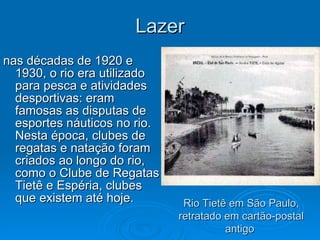 Lazer nas décadas de 1920 e 1930, o rio era utilizado para pesca e atividades desportivas: eram famosas as disputas de esportes náuticos no rio. Nesta época, clubes de regatas e natação foram criados ao longo do rio, como o Clube de Regatas Tietê e Espéria, clubes que existem até hoje.  Rio Tietê em São Paulo, retratado em cartão-postal antigo  