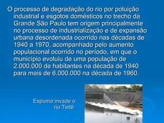 Espuma invade o  rio Tietê  O processo de degradação do rio por poluição industrial e esgotos domésticos no trecho da Grande São Paulo tem origem principalmente no processo de industrialização e de expansão urbana desordenada ocorrido nas décadas de 1940 a 1970, acompanhado pelo aumento populacional ocorrido no período, em que o município evoluiu de uma população de 2.000.000 de habitantes na década de 1940 para mais de 6.000.000 na década de 1960. 