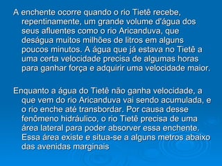 A enchente ocorre quando o rio Tietê recebe, repentinamente, um grande volume d'água dos seus afluentes como o rio Aricanduva, que deságua muitos milhões de litros em alguns poucos minutos. A água que já estava no Tietê a uma certa velocidade precisa de algumas horas para ganhar força e adquirir uma velocidade maior. Enquanto a água do Tietê não ganha velocidade, a que vem do rio Aricanduva vai sendo acumulada, e o rio enche até transbordar. Por causa desse fenômeno hidráulico, o rio Tietê precisa de uma área lateral para poder absorver essa enchente. Essa área existe e situa-se a alguns metros abaixo das avenidas marginais  