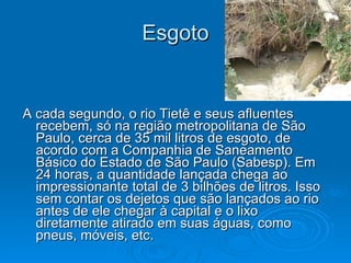 Esgoto A cada segundo, o rio Tietê e seus afluentes recebem, só na região metropolitana de São Paulo, cerca de 35 mil litros de esgoto, de acordo com a Companhia de Saneamento Básico do Estado de São Paulo (Sabesp). Em 24 horas, a quantidade lançada chega ao impressionante total de 3 bilhões de litros. Isso sem contar os dejetos que são lançados ao rio antes de ele chegar à capital e o lixo diretamente atirado em suas águas, como pneus, móveis, etc. 