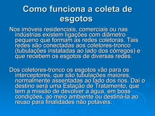 Como funciona a coleta de esgotos   Nos imóveis residenciais, comerciais ou nas indústrias existem ligações com diâmetro pequeno que formam as redes coletoras. Tais redes são conectadas aos coletores-tronco (tubulações instaladas ao lado dos córregos) e que recebem os esgotos de diversas redes.  Dos coletores-tronco os esgotos vão para os interceptores, que são tubulações maiores, normalmente assentadas ao lado dos rios. Daí o destino será uma Estação de Tratamento, que tem a missão de devolver a água, em boas condições, ao meio ambiente ou destiná-la ao reuso para finalidades não potáveis.  