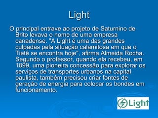 Light O principal entrave ao projeto de Saturnino de Brito levava o nome de uma empresa canadense. "A Light é uma das grandes culpadas pela situação calamitosa em que o Tietê se encontra hoje", afirma Almeida Rocha. Segundo o professor, quando ela recebeu, em 1899, uma pioneira concessão para explorar os serviços de transportes urbanos na capital paulista, também precisou criar fontes de geração de energia para colocar os bondes em funcionamento.  