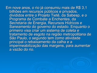 Em nove anos, o rio já consumiu mais de R$ 3,1 bilhões em recursos públicos e privados, divididos entre o Projeto Tietê, da Sabesp, e o Programa de Combate a Enchentes, da Secretaria de Energia, Recursos Hídricos e Saneamento do governo do estado. Enquanto o primeiro visa criar um sistema de coleta e tratamento de esgoto na região metropolitana de São Paulo, o segundo tem como atividade principal o rebaixamento da calha e a impermeabilização das margens, para aumentar a vazão do rio.  