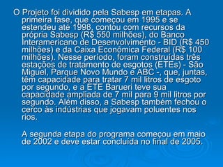 O Projeto foi dividido pela Sabesp em etapas. A primeira fase, que começou em 1995 e se estendeu até 1998, contou com recursos da própria Sabesp (R$ 550 milhões), do Banco Interamericano de Desenvolvimento - BID (R$ 450 milhões) e da Caixa Econômica Federal (R$ 100 milhões). Nesse período, foram construídas três estações de tratamento de esgotos (ETEs) - São Miguel, Parque Novo Mundo e ABC -, que, juntas, têm capacidade para tratar 7 mil litros de esgoto por segundo, e a ETE Barueri teve sua capacidade ampliada de 7 mil para 9 mil litros por segundo. Além disso, a Sabesp também fechou o cerco às indústrias que jogavam poluentes nos rios. A segunda etapa do programa começou em maio de 2002 e deve estar concluída no final de 2005.  