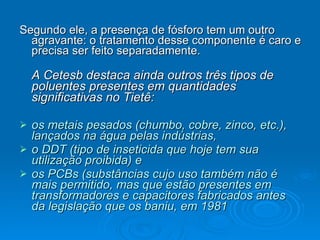 Segundo ele, a presença de fósforo tem um outro agravante: o tratamento desse componente é caro e precisa ser feito separadamente. A Cetesb destaca ainda outros três tipos de poluentes presentes em quantidades significativas no Tietê:  os metais pesados (chumbo, cobre, zinco, etc.), lançados na água pelas indústrias,  o DDT (tipo de inseticida que hoje tem sua utilização proibida) e  os PCBs (substâncias cujo uso também não é mais permitido, mas que estão presentes em transformadores e capacitores fabricados antes da legislação que os baniu, em 1981   