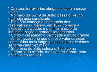 * Os eixos ferroviários obriga a cidade a cruzar os rios.  * No meio da  Av. 9 de Julho passa o Reuno, que hoje está canalizado.  * Em 1894 começa a construção dos reservatórios urbanos, em 1897 começa a explosão da cidade, é o primeiro ciclo de industrialização e grandes loteamentos.  * Como o crescimento da cidade é muito grande , se fez necessário que os reservatórios sejam construídos mais longe, as passagens de canos se torna cada vez maior.  * Saturnino de Brito coloca o Tietê como manancial da cidade, mas não aceitaram, isso no início do séc. 20.  