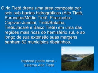 represa ponte nova - sistema Alto Tietê O rio Tietê drena uma área composta por seis sub-bacias hidrográficas (Alto Tietê, Sorocaba/Médio Tietê, Piracicaba-Capivari-Jundiaí, Tietê/Batalha, Tietê/Jacaré e Baixo Tietê) em uma das regiões mais ricas do hemisfério sul, e ao longo de sua extensão suas margens banham 62 municípios ribeirinhos. 