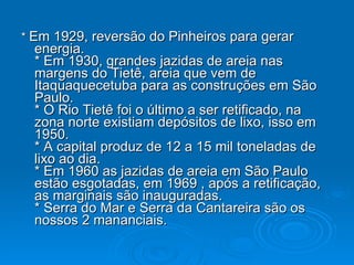 *  Em 1929, reversão do Pinheiros para gerar energia.  * Em 1930, grandes jazidas de areia nas margens do Tietê, areia que vem de Itaquaquecetuba para as construções em São Paulo.  * O Rio Tietê foi o último a ser retificado, na zona norte existiam depósitos de lixo, isso em 1950. * A capital produz de 12 a 15 mil toneladas de lixo ao dia.  * Em 1960 as jazidas de areia em São Paulo estão esgotadas, em 1969 , após a retificação, as marginais são inauguradas.  * Serra do Mar e Serra da Cantareira são os nossos 2 mananciais.  