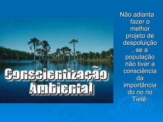Não adianta fazer o melhor projeto de despoluição, se a população não tiver a consciência da importância do no rio Tietê. 