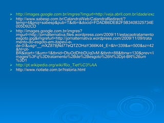 http://images.google.com.br/imgres?imgurl=http://veja.abril.com.br/idade/exclusivo/perguntas_respostas/chuvas-enchentes-verao/imagens/enchente-tunel-sao-paulo-agencia-estado.jpg&imgrefurl=http://veja.abril.com.br/idade/exclusivo/perguntas_respostas/chuvas-enchentes-verao/inundacao-alagamento-cheias-prevencao-defesa-civil.shtml&usg=__DtiPU0ji_5Y_6zoGq3AUXlkAjQg=&h=232&w=350&sz=45&hl=pt-BR&start=3&um=1&tbnid=MRqnCA_H2yhD_M:&tbnh=80&tbnw=120&prev=/images%3Fq%3Denchente%2Bem%2Bsao%2Bpaulo%26hl%3Dpt-BR%26um%3D1 http://www.sabesp.com.br/CalandraWeb/CalandraRedirect/?temp=4&proj=sabesp&pub=T&db=&docid=FDADB6DEB2F5B3408325734E005D92CD http://images.google.com.br/imgres?imgurl=http://jornalternativa.files.wordpress.com/2009/11/estacaotratamentoesgoto.jpg&imgrefurl=http://jornalternativa.wordpress.com/2009/11/09/tratamento-do-esgoto-em-itapevi-e-de-0/&usg=__mXZ878jNd77eQTZOHaY366K44_E=&h=339&w=500&sz=42&hl=pt-BR&start=1&um=1&tbnid=DtuOdDhbDUq0vM:&tbnh=88&tbnw=130&prev=/images%3Fq%3Dtratamento%2Bde%2Besgoto%26hl%3Dpt-BR%26um%3D1 http://pt.wikipedia.org/wiki/Rio_Tiet%C3%AA http://www.riotiete.com.br/historia.html 