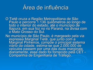 Área de influência   O Tietê cruza a Região Metropolitana de São Paulo e percorre 1.136 quilômetros ao longo de todo o interior do estado, até o município de Itapura, em sua foz no rio Paraná, na divisa com o Mato Grosso do Sul. No município de São Paulo, é margeado pela via expressa Marginal Tietê, que junto com a Marginal Pinheiros, compõe o principal sistema viário da cidade, estima-se que 2.000.000 de veículos passem por uma das duas marginais diariamente, esse dado foi fornecido pela CET - Companhia de Engenharia de Tráfego.   
