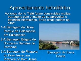 Aproveitamento hidrelétrico  Ao longo do rio Tietê foram construídas muitas barragens com o intuito de se aproveitar o potencial hidrelétrico. Entre estas podem-se citar: Barragem de Barra Bonita 1-A Barragem da Usina Parque de Salesópolis, em Salesópolis.  2-A Barragem Edgard de Souza,em Santana de Parnaíba.  3-A Barragem de Pirapora do Bom Jesus, em Pirapora do Bom Jesus 