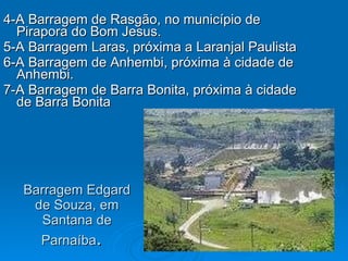 Barragem Edgard de Souza, em Santana de Parnaíba .  4-A Barragem de Rasgão, no município de Pirapora do Bom Jesus.  5-A Barragem Laras, próxima a Laranjal Paulista  6-A Barragem de Anhembi, próxima à cidade de Anhembi.  7-A Barragem de Barra Bonita, próxima à cidade de Barra Bonita  
