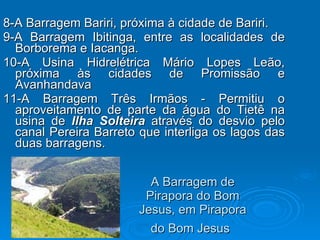 A Barragem de Pirapora do Bom Jesus, em Pirapora do Bom Jesus   8-A Barragem Bariri, próxima à cidade de Bariri.  9-A Barragem Ibitinga, entre as localidades de Borborema e Iacanga.  10-A Usina Hidrelétrica Mário Lopes Leão, próxima às cidades de Promissão e Avanhandava  11-A Barragem Três Irmãos - Permitiu o aproveitamento de parte da água do Tietê na usina de  Ilha Solteira  através do desvio pelo canal Pereira Barreto que interliga os lagos das duas barragens.  