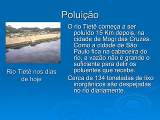 Poluição O rio Tietê começa a ser poluído 15 Km depois, na cidade de Mogi das Cruzes. Como a cidade de São Paulo fica na cabeceira do rio, a vazão não é grande o suficiente para delir os poluentes que recebe. Cerca de 134 toneladas de lixo inorgânicos são despejadas no rio diariamente. Rio Tietê nos dias de hoje 
