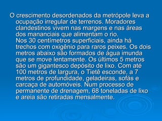 O crescimento desordenados da metrópole leva a ocupação irregular de terrenos. Moradores clandestinos vivem nas margens e nas áreas dos mananciais que alimentam o rio. Nos 30 centímetros superficiais, ainda há trechos com oxigênio para raros peixes. Os dois metros abaixo são formados de água imunda que se move lentamente. Os últimos 5 metros são um gigantesco depósito de lixo. Com até 100 metros de largura, o Tietê esconde, a 7 metros de profundidade, geladeiras, sofás e carcaça de automóveis. Num processo de permanente de drenagem, 68 toneladas de lixo e areia são retiradas mensalmente.  