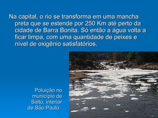 Poluição no município de Salto, interior de São Paulo.  Na capital, o rio se transforma em uma mancha preta que se estende por 250 Km até perto da cidade de Barra Bonita. Só então a água volta a ficar limpa, com uma quantidade de peixes e nível de oxigênio satisfatórios. 