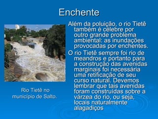 Enchente Além da poluição, o rio Tietê também é célebre por outro grande problema ambiental: as inundações provocadas por enchentes. O rio Tietê sempre foi rio de meandros e portanto para a construção das avenidas marginais foi necessária uma retificação de seu curso natural. Devemos lembrar que tais avenidas foram construídas sobre a várzea do rio, ou seja, locais naturalmente alagadiços  Rio Tietê no município de Salto.  