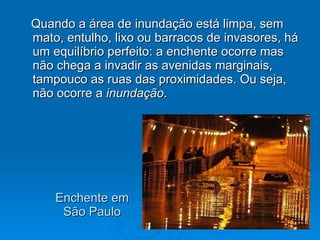 Enchente em São Paulo Quando a área de inundação está limpa, sem mato, entulho, lixo ou barracos de invasores, há um equilíbrio perfeito: a enchente ocorre mas não chega a invadir as avenidas marginais, tampouco as ruas das proximidades. Ou seja, não ocorre a  inundação .  
