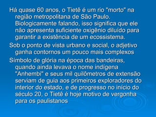 Há quase 60 anos, o Tietê é um rio "morto" na região metropolitana de São Paulo. Biologicamente falando, isso significa que ele não apresenta suficiente oxigênio diluído para garantir a existência de um ecossistema.  Sob o ponto de vista urbano e social, o adjetivo ganha contornos um pouco mais complexos  Símbolo de glória na época das bandeiras, quando ainda levava o nome indígena "Anhembi" e seus mil quilômetros de extensão serviam de guia aos primeiros exploradores do interior do estado, e de progresso no início do século 20, o Tietê é hoje motivo de vergonha para os paulistanos  