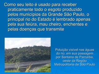 Poluição visível nas águas do rio, em sua passagem por Santana de Parnaíba, oeste da Região Metropolitana de São Paulo  Como seu leito é usado para receber praticamente todo o esgoto produzido pelos municípios da Grande São Paulo, o principal rio do Estado é lembrado apenas pela sua feiúra, mau cheiro, enchentes e pelas doenças que transmite  