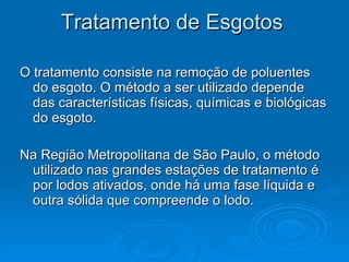 Tratamento de Esgotos  O tratamento consiste na remoção de poluentes do esgoto. O método a ser utilizado depende das características físicas, químicas e biológicas do esgoto. Na Região Metropolitana de São Paulo, o método utilizado nas grandes estações de tratamento é por lodos ativados, onde há uma fase líquida e outra sólida que compreende o lodo.  
