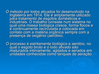 O método por lodos ativados foi desenvolvido na Inglaterra em 1914. Ele é amplamente utilizado para tratamento de esgotos domésticos e industriais. O trabalho consiste num sistema no qual uma massa biológica cresce, forma flocos e é continuamente recirculada e colocada em contato com a matéria orgânica sempre com a presença de oxigênio (aeróbio ).  O processo é estritamente biológico e aeróbio, no qual o esgoto bruto e o lodo ativado são misturados intimamente, agitados e aerados em unidades conhecidas como tanques de aeração.  