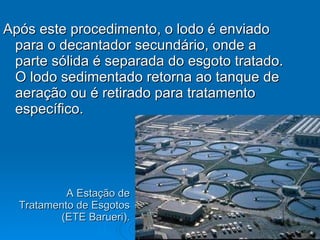A Estação de Tratamento de Esgotos (ETE Barueri). Após este procedimento, o lodo é enviado para o decantador secundário, onde a parte sólida é separada do esgoto tratado. O lodo sedimentado retorna ao tanque de aeração ou é retirado para tratamento específico.  