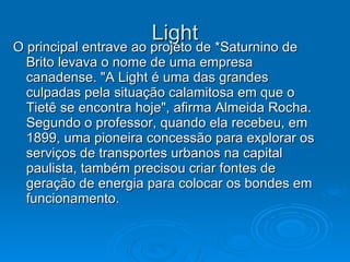 Light O principal entrave ao projeto de *Saturnino de Brito levava o nome de uma empresa canadense. "A Light é uma das grandes culpadas pela situação calamitosa em que o Tietê se encontra hoje", afirma Almeida Rocha. Segundo o professor, quando ela recebeu, em 1899, uma pioneira concessão para explorar os serviços de transportes urbanos na capital paulista, também precisou criar fontes de geração de energia para colocar os bondes em funcionamento.  