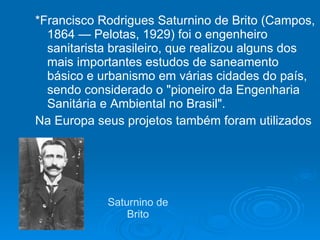 Saturnino de Brito *Francisco Rodrigues Saturnino de Brito (Campos, 1864 — Pelotas, 1929) foi o engenheiro sanitarista brasileiro, que realizou alguns dos mais importantes estudos de saneamento básico e urbanismo em várias cidades do país, sendo considerado o "pioneiro da Engenharia Sanitária e Ambiental no Brasil".  Na Europa seus projetos também foram utilizados 