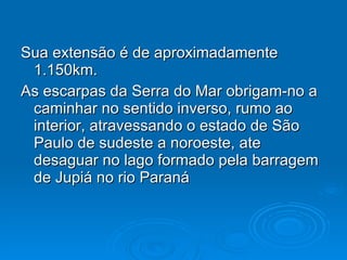 Sua extensão é de aproximadamente 1.150km. As escarpas da Serra do Mar obrigam-no a caminhar no sentido inverso, rumo ao interior, atravessando o estado de São Paulo de sudeste a noroeste, ate desaguar no lago formado pela barragem de Jupiá no rio Paraná 