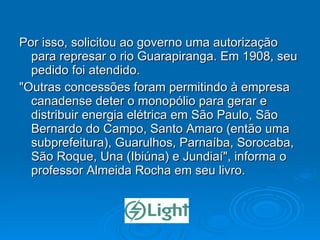 Por isso, solicitou ao governo uma autorização para represar o rio Guarapiranga. Em 1908, seu pedido foi atendido. "Outras concessões foram permitindo à empresa canadense deter o monopólio para gerar e distribuir energia elétrica em São Paulo, São Bernardo do Campo, Santo Amaro (então uma subprefeitura), Guarulhos, Parnaíba, Sorocaba, São Roque, Una (Ibiúna) e Jundiaí", informa o professor Almeida Rocha em seu livro.  