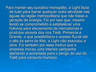Para manter seu lucrativo monopólio, a Light fazia de tudo para barrar qualquer outra atividade nas águas da região metropolitana que não fosse a geração de energia. Foi por isso que, mesmo tendo se comprometido a estabelecer uma hidrovia para escoamento de mercadorias e produtos através dos rios Tietê, Pinheiros e Grande, o que possibilitaria o acesso fluvial até o alto da serra do Mar, a Light não executou a obra. Foi também por esse motivo que a empresa moveu uma intensa campanha alertando a sociedade para o perigo do uso do Tietê para consumo humano.  